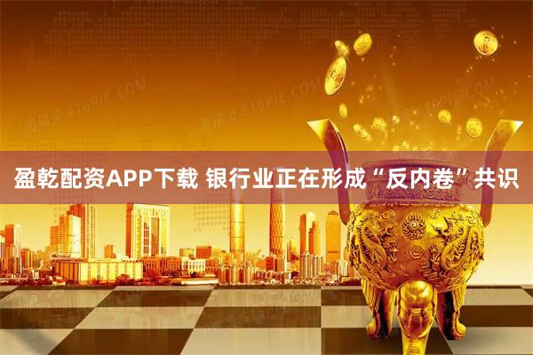 盈乾配资APP下载 银行业正在形成“反内卷”共识