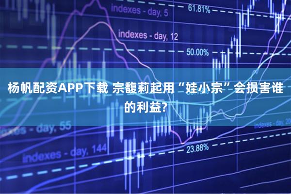 杨帆配资APP下载 宗馥莉起用“娃小宗”会损害谁的利益?