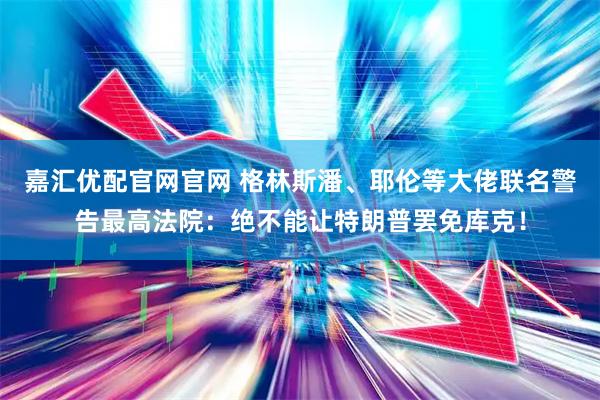 嘉汇优配官网官网 格林斯潘、耶伦等大佬联名警告最高法院：绝不能让特朗普罢免库克！