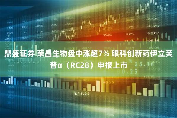 鼎盛证券 荣昌生物盘中涨超7% 眼科创新药伊立芙普α（RC28）申报上市
