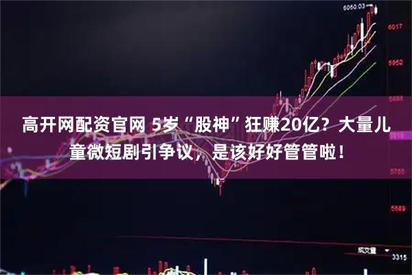 高开网配资官网 5岁“股神”狂赚20亿？大量儿童微短剧引争议，是该好好管管啦！