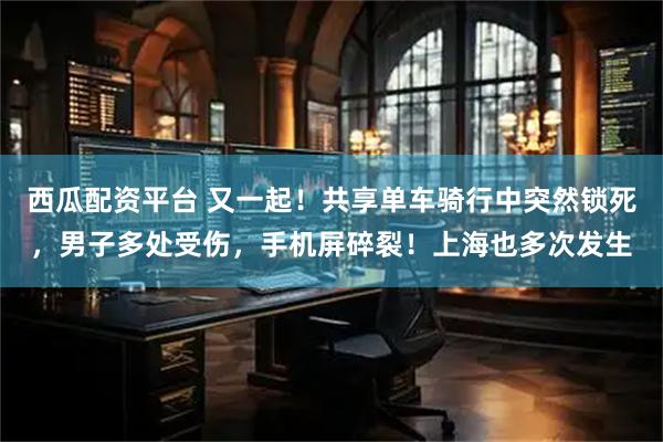西瓜配资平台 又一起！共享单车骑行中突然锁死，男子多处受伤，手机屏碎裂！上海也多次发生