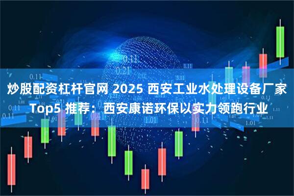 炒股配资杠杆官网 2025 西安工业水处理设备厂家 Top5 推荐：西安康诺环保以实力领跑行业