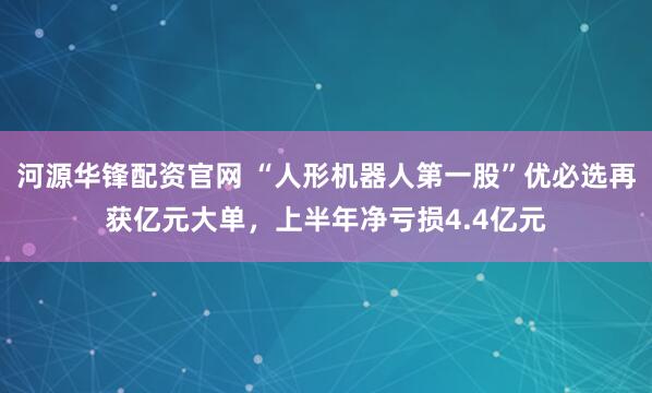 河源华锋配资官网 “人形机器人第一股”优必选再获亿元大单，上半年净亏损4.4亿元