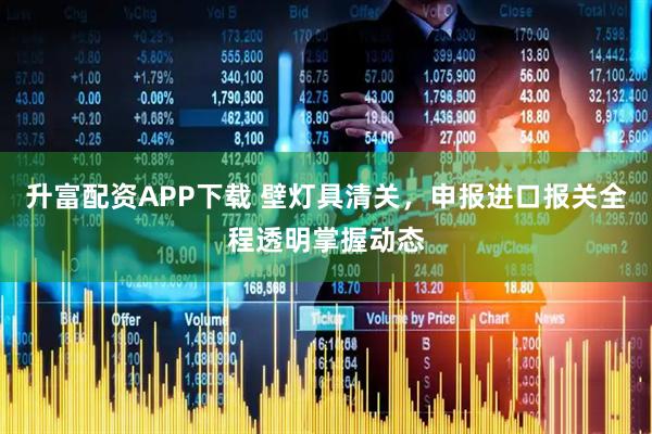 升富配资APP下载 壁灯具清关，申报进口报关全程透明掌握动态