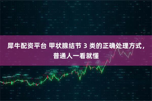 犀牛配资平台 甲状腺结节 3 类的正确处理方式，普通人一看就懂