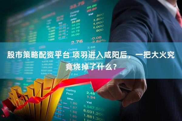 股市策略配资平台 项羽进入咸阳后，一把大火究竟烧掉了什么？