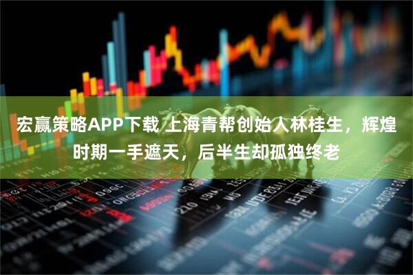 宏赢策略APP下载 上海青帮创始人林桂生，辉煌时期一手遮天，后半生却孤独终老