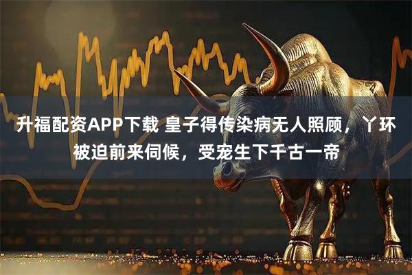 升福配资APP下载 皇子得传染病无人照顾，丫环被迫前来伺候，受宠生下千古一帝