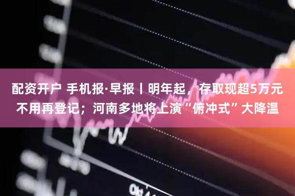 配资开户 手机报·早报丨明年起，存取现超5万元不用再登记；河南多地将上演“俯冲式”大降温