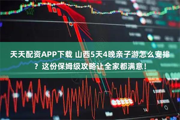 天天配资APP下载 山西5天4晚亲子游怎么安排？这份保姆级攻略让全家都满意！