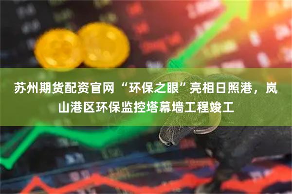 苏州期货配资官网 “环保之眼”亮相日照港，岚山港区环保监控塔幕墙工程竣工