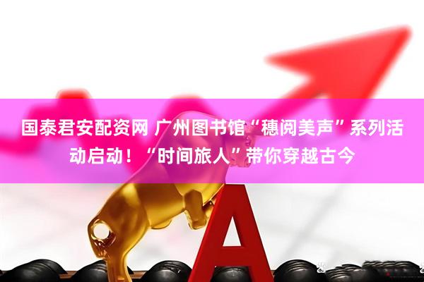 国泰君安配资网 广州图书馆“穗阅美声”系列活动启动！“时间旅人”带你穿越古今