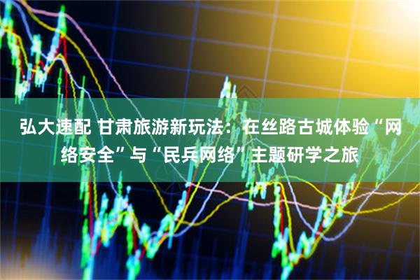弘大速配 甘肃旅游新玩法：在丝路古城体验“网络安全”与“民兵网络”主题研学之旅