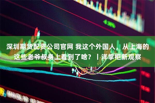 深圳期货配资公司官网 我这个外国人，从上海的这些老爷叔身上看到了啥？丨洋掌柜新观察