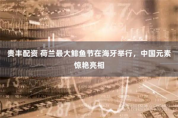贵丰配资 荷兰最大鲱鱼节在海牙举行，中国元素惊艳亮相