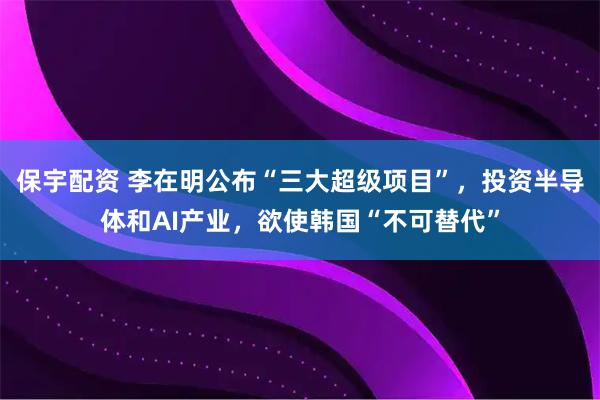保宇配资 李在明公布“三大超级项目”，投资半导体和AI产业，欲使韩国“不可替代”