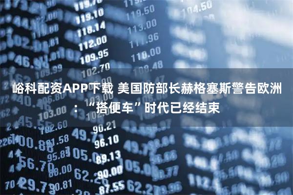峪科配资APP下载 美国防部长赫格塞斯警告欧洲：“搭便车”时代已经结束
