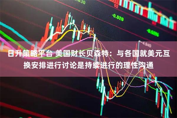 日升策略平台 美国财长贝森特：与各国就美元互换安排进行讨论是持续进行的理性沟通